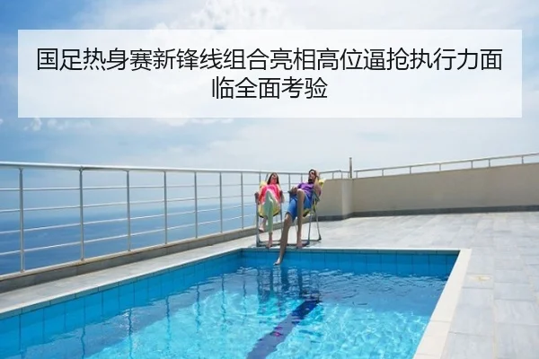 国足热身赛新锋线组合亮相高位逼抢执行力面临全面考验