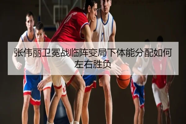 张伟丽卫冕战临阵变局下体能分配如何左右胜负